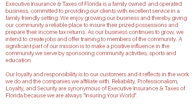 Executive Insurance & Taxes of Florida is a family owned and operated business, committed to providing our clients with excellent service in a family friendly setting. We enjoy growing our business and thereby giving our community a reliable place to insure their prized possessions and prepare their income tax returns. As our business continues to grow, we intend to create jobs and offer training to members of the community. A significant part of our mission is to make a positive influence in the community we serve by sponsoring community activities, sports and education. Our loyalty and responsibility is to our customers and it reflects in the work we do and the companies we affiliate with. Reliability, Professionalism, Loyalty, and Security are synonymous of Executive Insurance & Taxes of Florida because we are always “Insuring Your World”.