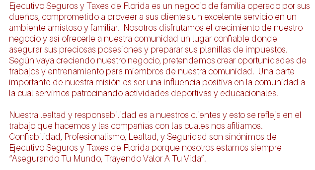 Ejecutivo Seguros y Taxes de Florida es un negocio de familia operado por sus dueños, comprometido a proveer a sus clientes un excelente servicio en un ambiente amistoso y familiar. Nosotros disfrutamos el crecimiento de nuestro negocio y así ofrecerle a nuestra comunidad un lugar confiable donde asegurar sus preciosas posesiones y preparar sus planillas de impuestos. Según vaya creciendo nuestro negocio, pretendemos crear oportunidades de trabajos y entrenamiento para miembros de nuestra comunidad. Una parte importante de nuestra misión es ser una influencia positiva en la comunidad a la cual servimos patrocinando actividades deportivas y educacionales. Nuestra lealtad y responsabilidad es a nuestros clientes y esto se refleja en el trabajo que hacemos y las compañías con las cuales nos afiliamos. Confiabilidad, Profesionalismo, Lealtad, y Seguridad son sinónimos de Ejecutivo Seguros y Taxes de Florida porque nosotros estamos siempre “Asegurando Tu Mundo, Trayendo Valor A Tu Vida”.