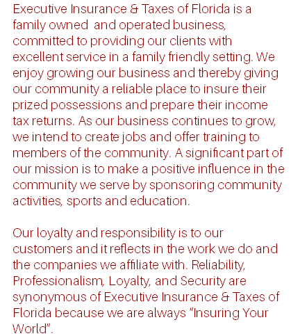 Executive Insurance & Taxes of Florida is a family owned and operated business, committed to providing our clients with excellent service in a family friendly setting. We enjoy growing our business and thereby giving our community a reliable place to insure their prized possessions and prepare their income tax returns. As our business continues to grow, we intend to create jobs and offer training to members of the community. A significant part of our mission is to make a positive influence in the community we serve by sponsoring community activities, sports and education. Our loyalty and responsibility is to our customers and it reflects in the work we do and the companies we affiliate with. Reliability, Professionalism, Loyalty, and Security are synonymous of Executive Insurance & Taxes of Florida because we are always “Insuring Your World”.