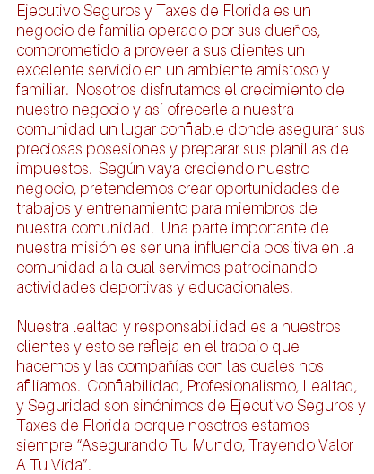 Ejecutivo Seguros y Taxes de Florida es un negocio de familia operado por sus dueños, comprometido a proveer a sus clientes un excelente servicio en un ambiente amistoso y familiar. Nosotros disfrutamos el crecimiento de nuestro negocio y así ofrecerle a nuestra comunidad un lugar confiable donde asegurar sus preciosas posesiones y preparar sus planillas de impuestos. Según vaya creciendo nuestro negocio, pretendemos crear oportunidades de trabajos y entrenamiento para miembros de nuestra comunidad. Una parte importante de nuestra misión es ser una influencia positiva en la comunidad a la cual servimos patrocinando actividades deportivas y educacionales. Nuestra lealtad y responsabilidad es a nuestros clientes y esto se refleja en el trabajo que hacemos y las compañías con las cuales nos afiliamos. Confiabilidad, Profesionalismo, Lealtad, y Seguridad son sinónimos de Ejecutivo Seguros y Taxes de Florida porque nosotros estamos siempre “Asegurando Tu Mundo, Trayendo Valor A Tu Vida”.