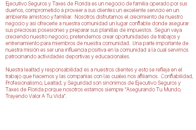 Ejecutivo Seguros y Taxes de Florida es un negocio de familia operado por sus dueños, comprometido a proveer a sus clientes un excelente servicio en un ambiente amistoso y familiar. Nosotros disfrutamos el crecimiento de nuestro negocio y así ofrecerle a nuestra comunidad un lugar confiable donde asegurar sus preciosas posesiones y preparar sus planillas de impuestos. Según vaya creciendo nuestro negocio, pretendemos crear oportunidades de trabajos y entrenamiento para miembros de nuestra comunidad. Una parte importante de nuestra misión es ser una influencia positiva en la comunidad a la cual servimos patrocinando actividades deportivas y educacionales. Nuestra lealtad y responsabilidad es a nuestros clientes y esto se refleja en el trabajo que hacemos y las compañías con las cuales nos afiliamos. Confiabilidad, Profesionalismo, Lealtad, y Seguridad son sinónimos de Ejecutivo Seguros y Taxes de Florida porque nosotros estamos siempre “Asegurando Tu Mundo, Trayendo Valor A Tu Vida”.